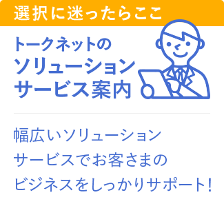 トークネットのソリューションサービス案内、幅広いソリューションサービスでお客さまのビジネスをしっかりサポート！