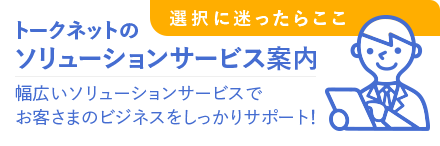 トークネットのソリューションサービス案内、幅広いソリューションサービスでお客さまのビジネスをしっかりサポート！