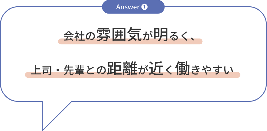 answer1 会社の雰囲気が明るく、上司・先輩との距離が近く働きやすい