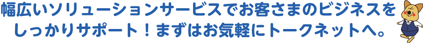 幅広いソリューションサービスでお客さまのビジネスをしっかりサポート！まずはお気軽にトークネットへ。